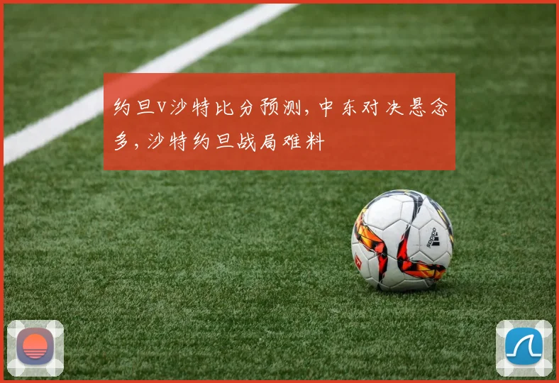 约旦v沙特比分预测,中东对决悬念多,沙特约旦战局难料