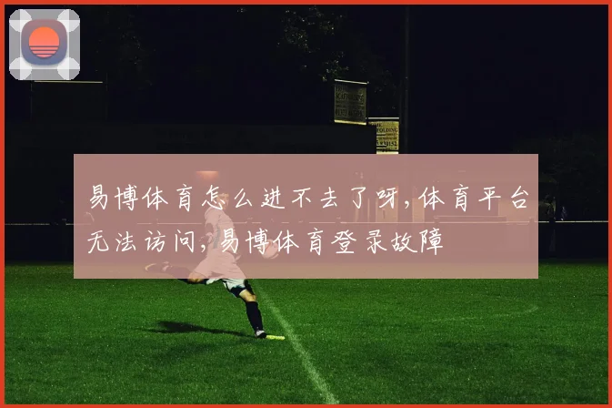 易博体育怎么进不去了呀,体育平台无法访问,易博体育登录故障