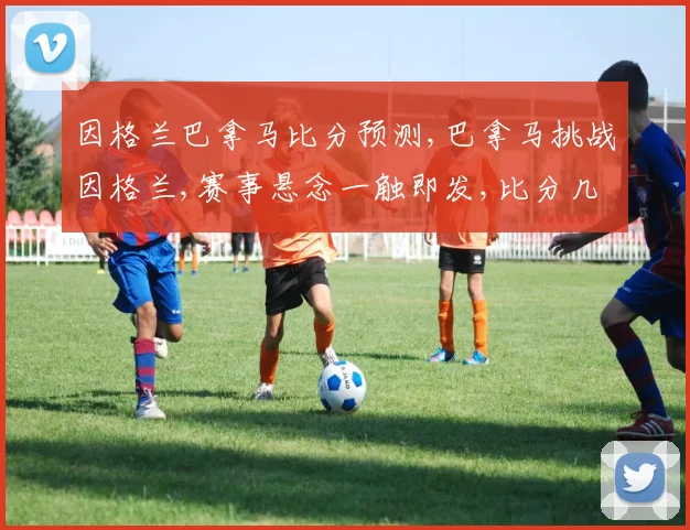因格兰巴拿马比分预测,巴拿马挑战因格兰,赛事悬念一触即发,比分几何